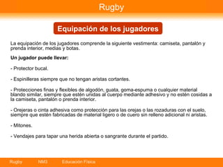 La equipación de los jugadores comprende la siguiente vestimenta: camiseta, pantalón y prenda interior, medias y botas. Un jugador puede llevar: - Protector bucal.  - Espinilleras siempre que no tengan aristas cortantes. - Protecciones finas y flexibles de algodón, guata, goma-espuma o cualquier material blando similar, siempre que estén unidas al cuerpo mediante adhesivo y no estén cosidas a la camiseta, pantalón o prenda interior. - Orejeras o cinta adhesiva como protección para las orejas o las rozaduras con el suelo, siempre que estén fabricadas de material ligero o de cuero sin relleno adicional ni aristas. - Mitones. - Vendajes para tapar una herida abierta o sangrante durante el partido. Rugby Equipación de los jugadores 