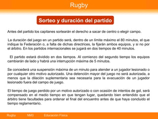 Rugby Sorteo y duración del partido Antes del partido los capitanes sortearán el derecho a sacar de centro o elegir campo. La duración del juego en un partido será, dentro de un límite máximo el 80 minutos, el que indique la Federación o, a falta de dichas directrices, la fijarán ambos equipos, y si no por el árbitro. En los partidos internacionales se jugará en dos tiempos de 40 minutos. El partido estará dividido en dos tiempos. Al comienzo del segundo tiempo los equipos cambiarán de lado y habrá una interrupción máxima de 5 minutos. Se concederá una suspensión máxima de un minuto para atender a un jugador lesionado o por cualquier otro motivo autorizado. Una detención mayor del juego no será autorizada, a menos que la dilación suplementaria sea necesaria para la evacuación de un jugador lesionado fuera del campo de juego. El tiempo de juego perdido por un motivo autorizado o con ocasión de intentos de gol, será compensado en el medio tiempo en que tengan lugar, quedando bien entendido que el árbitro tiene facultades para ordenar el final del encuentro antes de que haya concluido el tiempo reglamentario. 