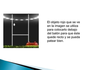 El objeto rojo que se ve
en la imagen se utiliza
para colocarlo debajo
del balón para que éste
quede recto y se pueda
patear bien.
 