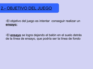 2.- OBJETIVO DEL JUEGO

  -El objetivo del juego es intentar conseguir realizar un
  ensayo:


  -El ensayo se logra dejando el balón en el suelo detrás
  de la línea de ensayo, que podría ser la línea de fondo
 
