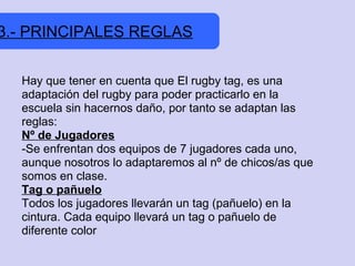 3.- PRINCIPALES REGLAS


  Hay que tener en cuenta que El rugby tag, es una
  adaptación del rugby para poder practicarlo en la
  escuela sin hacernos daño, por tanto se adaptan las
  reglas:
  Nº de Jugadores
  -Se enfrentan dos equipos de 7 jugadores cada uno,
  aunque nosotros lo adaptaremos al nº de chicos/as que
  somos en clase.
  Tag o pañuelo
  Todos los jugadores llevarán un tag (pañuelo) en la
  cintura. Cada equipo llevará un tag o pañuelo de
  diferente color
 