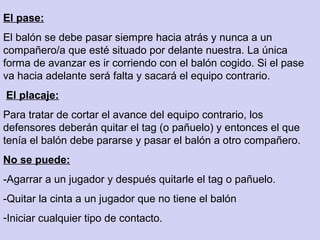 El pase:
El balón se debe pasar siempre hacia atrás y nunca a un
compañero/a que esté situado por delante nuestra. La única
forma de avanzar es ir corriendo con el balón cogido. Si el pase
va hacia adelante será falta y sacará el equipo contrario.
El placaje:
Para tratar de cortar el avance del equipo contrario, los
defensores deberán quitar el tag (o pañuelo) y entonces el que
tenía el balón debe pararse y pasar el balón a otro compañero.
No se puede:
-Agarrar a un jugador y después quitarle el tag o pañuelo.
-Quitar la cinta a un jugador que no tiene el balón
-Iniciar cualquier tipo de contacto.
 