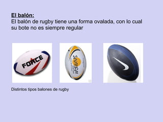 El balón:
El balón de rugby tiene una forma ovalada, con lo cual
su bote no es siempre regular




Distintos tipos balones de rugby
 