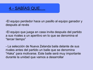 4.- SABÍAS QUE….

-El equipo perdedor hace un pasillo al equipo ganador y
después al revés

-El equipo que juega en casa invita después del partido
a sus rivales a un aperitivo en lo que se denomina el
“tercer tiempo”

- La selección de Nueva Zelanda baila delante de sus
rivales antes del partido un baile que se denomina
“Haka” para motivarse. Este baile será muy importante
durante la unidad que vamos a desarrollar
 