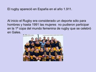 El rugby apareció en España en el año 1.911.


Al inicio el Rugby era considerado un deporte sólo para
hombres y hasta 1991 las mujeres no pudieron participar
en la 1ª copa del mundo femenina de rugby que se celebró
en Gales.
 