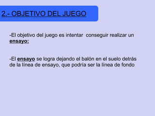 2.- OBJETIVO DEL JUEGO


  -El objetivo del juego es intentar conseguir realizar un
  ensayo:


  -El ensayo se logra dejando el balón en el suelo detrás
  de la línea de ensayo, que podría ser la línea de fondo
 