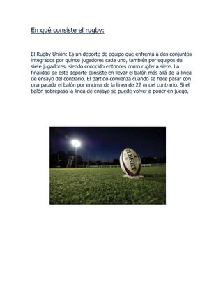 En qué consiste el rugby:

El Rugby Unión: Es un deporte de equipo que enfrenta a dos conjuntos
integrados por quince jugadores cada uno, también por equipos de
siete jugadores, siendo conocido entonces como rugby a siete. La
finalidad de este deporte consiste en llevar el balón más allá de la línea
de ensayo del contrario. El partido comienza cuando se hace pasar con
una patada el balón por encima de la línea de 22 m del contrario. Si el
balón sobrepasa la línea de ensayo se puede volver a poner en juego.

 