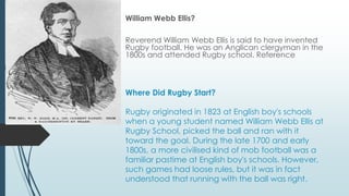 Where Did Rugby Start?
Rugby originated in 1823 at English boy's schools
when a young student named William Webb Ellis at
Rugby School, picked the ball and ran with it
toward the goal. During the late 1700 and early
1800s, a more civilised kind of mob football was a
familiar pastime at English boy's schools. However,
such games had loose rules, but it was in fact
understood that running with the ball was right.
William Webb Ellis?
Reverend William Webb Ellis is said to have invented
Rugby football. He was an Anglican clergyman in the
1800s and attended Rugby school. Reference
 