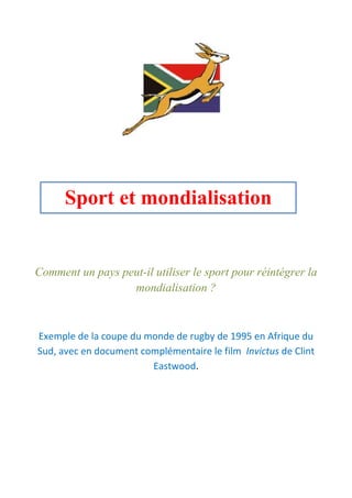Comment un pays peut-il utiliser le sport pour réintégrer la
mondialisation ?
Exemple de la coupe du monde de rugby de 1995 en Afrique du
Sud, avec en document complémentaire le film Invictus de Clint
Eastwood.
Sport et mondialisation
 