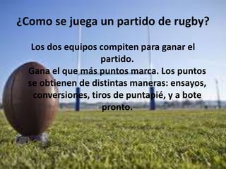 ¿Como se juega un partido de rugby?
Los dos equipos compiten para ganar el
partido.
Gana el que más puntos marca. Los puntos
se obtienen de distintas maneras: ensayos,
conversiones, tiros de puntapié, y a bote
pronto.
 