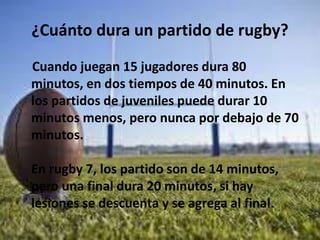 ¿Cuánto dura un partido de rugby?
Cuando juegan 15 jugadores dura 80
minutos, en dos tiempos de 40 minutos. En
los partidos de juveniles puede durar 10
minutos menos, pero nunca por debajo de 70
minutos.
En rugby 7, los partido son de 14 minutos,
pero una final dura 20 minutos, si hay
lesiones se descuenta y se agrega al final.
 