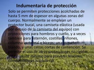 Indumentaria de protección
Solo se permiten protecciones acolchadas de
hasta 5 mm de espesor en algunas zonas del
cuerpo. Normalmente se emplean un
protector bucal, una camiseta elástica (usada
por debajo de la camiseta del equipo) con
protecciones para hombros y cuello, y a veces
también para esternón, costillas, riñones,
columna vertebral y bíceps; un casquete
blando, y unas calzas cortas de contención. Se
permite el uso de otras protecciones no rígidas
y de espesor mínimo para prevenir lesiones,
como rodilleras o tobilleras.
 