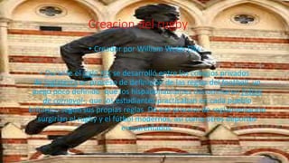 Creacion del rugby
• Creador por William Webb Ellis
• Durante el siglo XIX se desarrolló entre los colegios privados
de Inglaterra un proceso de definición de las reglas del football, un
juego poco definido -que los hispanohablantes denominaron fútbol
de carnaval-, que los estudiantes practicaban en cada pueblo
británico según sus propias reglas. De ese proceso de reglamentación
surgirían el rugby y el fútbol modernos, así como otros deportes
emparentados.
 