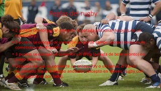 Reglas del rugby
• 2 puntos se otorgan al convertir la patada adicional después de un
ensayo/try.
• 3 puntos se otorgan al convertir un gol de campo (golpe) después de
cometida una infracción.
• 3 puntos se otorgan al convertir un drop (patada de bote-pronto) en
juego abierto.
• Después de que se convierte un ensayo/try o un penal, el balón
es pateado hacia el equipo anotador (excepto en sevens, rugby con
siete jugadores por lado).
 