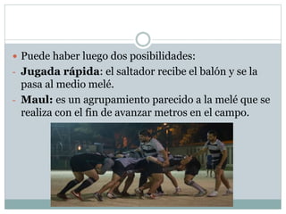  Puede haber luego dos posibilidades:
- Jugada rápida: el saltador recibe el balón y se la
pasa al medio melé.
- Maul: es un agrupamiento parecido a la melé que se
realiza con el fin de avanzar metros en el campo.
 