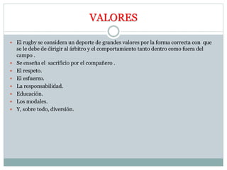 VALORES
 El rugby se considera un deporte de grandes valores por la forma correcta con que
se le debe de dirigir al árbitro y el comportamiento tanto dentro como fuera del
campo .
 Se enseña el sacrificio por el compañero .
 El respeto.
 El esfuerzo.
 La responsabilidad.
 Educación.
 Los modales.
 Y, sobre todo, diversión.
 