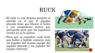 El ruck es una disputa durante el
partido en el que el jugador
placado tiene que liberar el balón
y sus compañeros tienen que
protegerlo para que los jugadores
rivales no se lo quiten.
Para que se considere ruck tiene
que haber o habido contacto ente
un jugador del mismo equipo del
jugador placado y un jugador del
equipo contrario.
 
