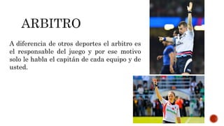 A diferencia de otros deportes el arbitro es
el responsable del juego y por ese motivo
solo le habla el capitán de cada equipo y de
usted.
 