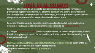 ¿QUE ES EL RUGBY?
Rugby es el nombre de un deporte que enfrenta a dos equipos formados
por quince jugadores cada uno. El objetivo es llevar una pelota ovalada hasta
detrás de la línea que supone el final del campo, o hacer pasar esta pelota entre
dos postes y un travesaño que se ubican en la misma línea.
La denominación de este deporte está vinculada a la ciudad inglesa donde se
inventó el Rugby, localidad que pertenece al condado de Warwickshire.
El clérigo William Webb Ellis (1806-1872) fue quien, de manera espontánea, habría
ideado el rugby en el medio de un partido de futbol que se disputó en 1823 en la
mencionada ciudad.
Nueva Zelanda, Australia, Sudáfrica, Inglaterra, Francia e Irlanda están entre las
principales potenciales del rugby, acompañadas
por países como Gales, Escocia y Argentina.
 