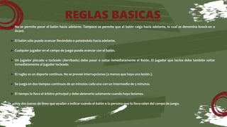 REGLAS BASICAS
 No se permite pasar el balón hacia adelante. Tampoco se permite que el balón caiga hacia adelante, lo cual se denomina knock-on o
Avant.
 El balón sólo puede avanzar llevándolo o pateándolo hacia adelante.
 Cualquier jugador en el campo de juego puede avanzar con el balón.
 Un jugador placado o tacleado (derribado) debe pasar o soltar inmediatamente el Balón. El jugador que taclea debe también soltar
inmediatamente al jugador tacleado.
 El rugby es un deporte continuo. No se preveé interrupciones (a menos que haya una lesión.).
 Se juega en dos tiempos continuos de 40 minutos cada uno con un intermedio de 5 minutos.
 El tiempo lo lleva el árbitro principal y debe detenerlo solamente cuando haya lesiones.
 Hay dos jueces de línea que ayudan a indicar cuándo el balón o la persona que lo lleva salen del campo de juego.
 