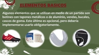 ELEMENTOS BASICOS
Algunos elementos que se utilizan en medio de un partido son
botines con tapones metálicos o de aluminio, vendas, bucales,
cascos de goma. Este último es opcional, pero debería
implementarse usarlo obligatoriamente.
 