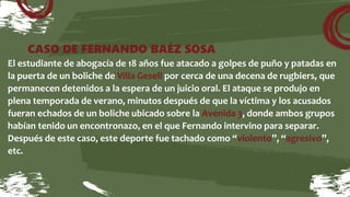 CASO DE FERNANDO BAÉZ SOSA
El estudiante de abogacía de 18 años fue atacado a golpes de puño y patadas en
la puerta de un boliche de Villa Gesell por cerca de una decena de rugbiers, que
permanecen detenidos a la espera de un juicio oral. El ataque se produjo en
plena temporada de verano, minutos después de que la víctima y los acusados
fueran echados de un boliche ubicado sobre la Avenida 3, donde ambos grupos
habían tenido un encontronazo, en el que Fernando intervino para separar.
Después de este caso, este deporte fue tachado como “violento”, “agresivo”,
etc.
 