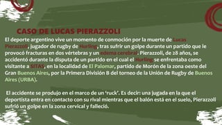 CASO DE LUCAS PIERAZZOLI
El deporte argentino vive un momento de conmoción por la muerte de Lucas
Pierazzoli, jugador de rugby de Hurling, tras sufrir un golpe durante un partido que le
provocó fracturas en dos vértebras y un edema cerebral. Pierazzoli, de 28 años, se
accidentó durante la disputa de un partido en el cual el Hurling se enfrentaba como
visitante a SITAS, en la localidad de El Palomar, partido de Morón de la zona oeste del
Gran Buenos Aires, por la Primera División B del torneo de la Unión de Rugby de Buenos
Aires (URBA).
El accidente se produjo en el marco de un ‘ruck’. Es decir: una jugada en la que el
deportista entra en contacto con su rival mientras que el balón está en el suelo, Pierazzoli
sufrió un golpe en la zona cervical y falleció.
 