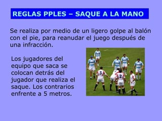 REGLAS PPLES – SAQUE A LA MANO

Se realiza por medio de un ligero golpe al balón
con el pie, para reanudar el juego después de
una infracción.

Los jugadores del
equipo que saca se
colocan detrás del
jugador que realiza el
saque. Los contrarios
enfrente a 5 metros.
 