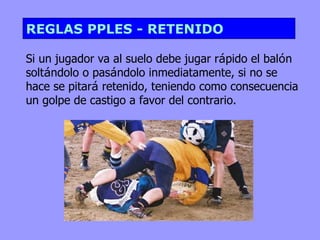 REGLAS PPLES - RETENIDO

Si un jugador va al suelo debe jugar rápido el balón
soltándolo o pasándolo inmediatamente, si no se
hace se pitará retenido, teniendo como consecuencia
un golpe de castigo a favor del contrario.
 