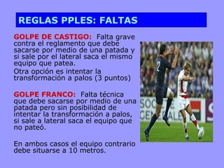 REGLAS PPLES: FALTAS
GOLPE DE CASTIGO: Falta grave
contra el reglamento que debe
sacarse por medio de una patada y
si sale por el lateral saca el mismo
equipo que patea.
Otra opción es intentar la
transformación a palos (3 puntos)

GOLPE FRANCO: Falta técnica
que debe sacarse por medio de una
patada pero sin posibilidad de
intentar la transformación a palos,
si sale a lateral saca el equipo que
no pateó.

En ambos casos el equipo contrario
debe situarse a 10 metros.
 