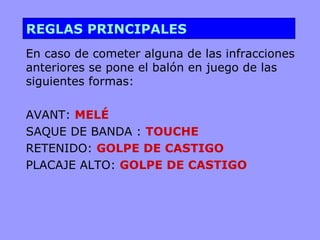 REGLAS PRINCIPALES
En caso de cometer alguna de las infracciones
anteriores se pone el balón en juego de las
siguientes formas:

AVANT: MELÉ
SAQUE DE BANDA : TOUCHE
RETENIDO: GOLPE DE CASTIGO
PLACAJE ALTO: GOLPE DE CASTIGO
 
