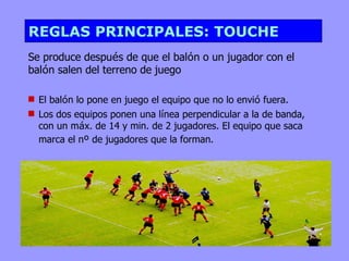 REGLAS PRINCIPALES: TOUCHE
Se produce después de que el balón o un jugador con el
balón salen del terreno de juego

 El balón lo pone en juego el equipo que no lo envió fuera.
 Los dos equipos ponen una línea perpendicular a la de banda,
  con un máx. de 14 y min. de 2 jugadores. El equipo que saca
  marca el nº de jugadores que la forman.
 