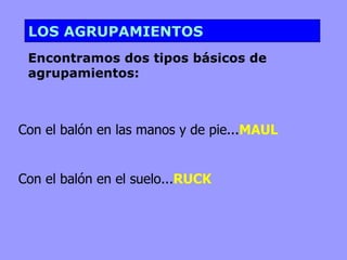 LOS AGRUPAMIENTOS
 Encontramos dos tipos básicos de
 agrupamientos:



Con el balón en las manos y de pie...MAUL


Con el balón en el suelo...RUCK
 