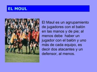 EL MOUL


          El Maul es un agrupamiento
          de jugadores con el balón
          en las manos y de pie; al
          menos debe haber un
          jugador con el balón y uno
          más de cada equipo, es
          decir dos atacantes y un
          defensor, al menos.
 