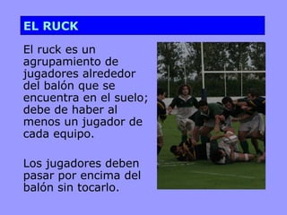 EL RUCK

El ruck es un
agrupamiento de
jugadores alrededor
del balón que se
encuentra en el suelo;
debe de haber al
menos un jugador de
cada equipo.

Los jugadores deben
pasar por encima del
balón sin tocarlo.
 