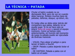 LA TÉCNICA – PATADA
            Chutar el balón ovalado no es
            demasiado fácil, pero de vez en cuando
            debe hacerse. Existen muchos tipos de
            patadas, defensa, ataque, up-down, etc.

            En todas ellas se debe estar detrás del
            compañero que patea, delante no se
            puede jugar. Si no se hace esto se
            pitará fuera de juego y sacará el equipo
            contrario. Como ya hemos visto
            anteriormente, en función del momento
            de juego la patada puede ser ejecutada
            de diversas maneras:

            - VOLEA: Para alejar el peligro o para
            lanzar el balón a touche
            - DROP: Patada a palos dejando botar el
            balón
            - DE CASTIGO: Patada a palos con el
            balón en el suelo
 