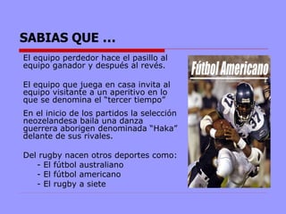 SABIAS QUE …
El equipo perdedor hace el pasillo al
equipo ganador y después al revés.

El equipo que juega en casa invita al
equipo visitante a un aperitivo en lo
que se denomina el “tercer tiempo”
En el inicio de los partidos la selección
neozelandesa baila una danza
guerrera aborigen denominada “Haka”
delante de sus rivales.

Del rugby nacen otros deportes como:
   - El fútbol australiano
   - El fútbol americano
   - El rugby a siete
 