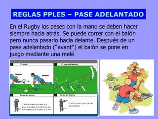 REGLAS PPLES – PASE ADELANTADO
En el Rugby los pases con la mano se deben hacer
siempre hacia atrás. Se puede correr con el balón
pero nunca pasarlo hacia delante. Después de un
pase adelantado (“avant”) el balón se pone en
juego mediante una melé
 