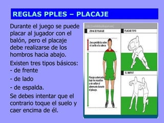 REGLAS PPLES – PLACAJE Durante el juego se puede placar al jugador con el bal ó n, pero el placaje debe realizarse de los hombros hacia abajo. Existen tres tipos b á sicos: - de frente - de lado  - de espalda. Se debes intentar que el contrario toque el suelo y caer encima de  é l.  