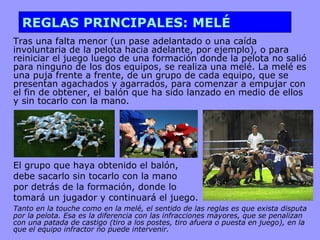REGLAS PRINCIPALES: MELÉ Tras una falta menor (un pase adelantado o una caída involuntaria de la pelota hacia adelante, por ejemplo), o para reiniciar el juego luego de una formación donde la pelota no salió para ninguno de los dos equipos, se realiza una melé. La melé es una puja frente a frente, de un grupo de cada equipo, que se presentan agachados y agarrados, para comenzar a empujar con el fin de obtener, el balón que ha sido lanzado en medio de ellos y sin tocarlo con la mano. El grupo que haya obtenido el balón, debe sacarlo sin tocarlo con la mano  por detrás de la formación, donde lo  tomará un jugador y continuará el juego.  Tanto en la touche como en la melé, el sentido de las reglas es que exista disputa por la pelota. Esa es la diferencia con las infracciones mayores, que se penalizan con una patada de castigo (tiro a los postes, tiro afuera o puesta en juego), en la que el equipo infractor no puede intervenir. 