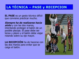 LA TÉCNICA – PASE y RECEPCION EL PASE  es un gesto t é cnico dif í cil que conviene practicar mucho.  Siempre ha de realizarse hacia atr á s  y con las dos manos, intentando proteger el bal ó n de un posible placaje. El pase debe ser tenso y plano y el bal ó n debe viajar rotando sobre su eje mayor. LA RECEPCI Ó N  ha de hacerse con las dos manos para evitar que se caiga el bal ó n. 