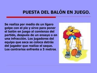 PUESTA DEL BALÓN EN JUEGO. Se realiza por medio de un ligero golpe con el pie y sirve para poner el bal ó n en juego al comienzo del partido, despu é s de un ensayo o en una infracci ó n. Los jugadores del equipo que saca se coloca detr á s del jugador que realiza el saque. Los contrarios enfrente a 5 metros .  