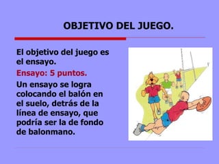 OBJETIVO DEL JUEGO. El objetivo del juego es el ensayo.  Ensayo: 5 puntos.  Un ensayo se logra  colocando el bal ó n en el suelo, detr á s de la l í nea de ensayo, que podr í a ser la de fondo de balonmano. 