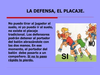LA DEFENSA, EL PLACAJE. No puedo tirar al jugador al suelo, ni yo puedo ir al suelo, no existe el placaje tradicional. Los defensores podr á n detener al portador del bal ó n abraz á ndole con las dos manos. En ese momento, el portador del bal ó n  debe pasarlo a un compa ñ ero.  Si no lo paso r á pido lo pierdo. SI 
