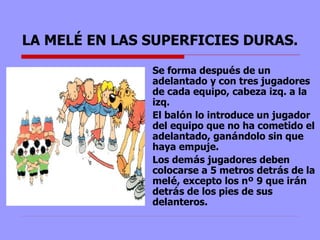 LA MELÉ EN LAS SUPERFICIES DURAS. Se forma despu é s de un adelantado y con tres jugadores de cada equipo, cabeza izq. a la izq.  El bal ó n lo introduce un jugador del equipo que no ha cometido el adelantado, gan á ndolo sin que haya empuje.  Los dem á s jugadores deben colocarse a 5 metros detr á s de la mel é , excepto los n º  9 que ir á n detr á s de los pies de sus delanteros.  