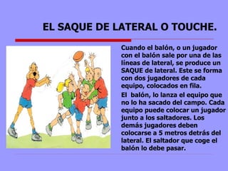 EL SAQUE DE LATERAL O TOUCHE. Cuando el bal ó n, o un jugador con el bal ó n sale por una de las l í neas de lateral, se produce un SAQUE de lateral. Este se forma con dos jugadores de cada equipo, colocados en fila.  El  bal ó n, lo lanza el equipo que no lo ha sacado del campo. Cada equipo puede colocar un jugador junto a los saltadores. Los dem á s jugadores deben colocarse a 5 metros detr á s del lateral. El saltador que coge el bal ó n lo debe pasar. 