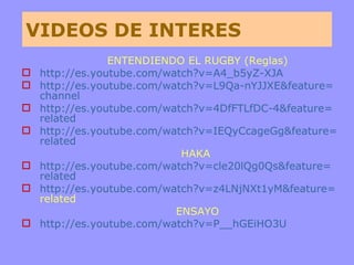 VIDEOS DE INTERES ENTENDIENDO EL RUGBY (Reglas) http :// es.youtube.com / watch?v =A4_ b5yZ -XJA http :// es.youtube.com / watch?v = L9Qa - nYJJXE&feature = channel http :// es.youtube.com / watch?v = 4DfFTLfDC -4& feature = related http :// es.youtube.com / watch?v = IEQyCcageGg&feature = related HAKA  http :// es.youtube.com / watch?v = cle20lQg0Qs & feature = related http :// es.youtube.com / watch?v = z4LNjNXt1yM & feature = related   ENSAYO http :// es.youtube.com / watch?v =P__ hGEiHO3U 
