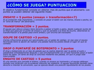 ¿CÓMO SE JUEGA? PUNTUACION El objetivo fundamental consiste en obtener mas de puntos que el adversario. Los puntos se pueden obtener del siguiente modo: ENSAYO =  5 puntos (ensayo + transformación=7) Es la anotación más importante, y consiste en posar el balón con las manos, brazos o pecho, en la "zona de marca” del adversario.  TRANSFORMACIÓN = 2 puntos.  El equipo que obtuvo ensayo tiene derecho a patear el balón a palos, desde cualquier punto de la línea que pasa por el punto de ensayo y que es paralela a la línea de touche, obteniendo la transformación si la pelota pasa entre ambos y por encima del travesaño.  GOLPE DE CASTIGO =3 puntos.  Ciertas infracciones graves son sancionadas con un golpe de castigo; en ese caso el equipo favorecido tiene la opción de realizar una patada hacia los postes desde el lugar en que se cometió.  DROP O PUNTAPIÉ DE BOTEPRONTO = 3 puntos  El drop o botepronto es un tipo de patada que se realiza dejando caer la pelota al suelo y pateándola inmediatamente después y casi simultáneamente con el bote haciendo pasar el balón entre los palos. Un tanto de drop se concreta mediante esa patada, sin que el juego esté interrumpido ENSAYO DE CASTIGO = 5 puntos Es una sanción que concede el árbitro, cuando un ensayo es inminente y el equipo defensor comete una infracción con la evidente intención de impedirlo. El equipo favorecido también tiene derecho a intentar la conversión, que se ejecuta desde una posición equidistante de los postes.  