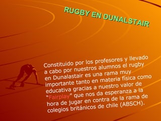 RUGBY EN DUNALSTAIR Constituido por los profesores y llevado a cabo por nuestros alumnos el rugby en Dunalastair es una rama muy importante tanto en materia física como educativa gracias a nuestro valor de “ Fairplay ” que nos da esperanza a la hora de jugar en contra de la rama de colegios británicos de chile (ABSCH). 