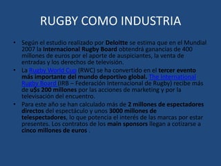 RUGBY COMO INDUSTRIASegún el estudio realizado por Deloitte se estima que en el Mundial 2007 la Internacional Rugby Board obtendrá ganancias de 400 millones de euros por el aporte de auspiciantes, la venta de entradas y los derechos de televisión.La Rugby World Cup (RWC) se ha convertido en el tercer evento más importante del mundo deportivo global.The International Rugby Board(IRB – Federación Internacional de Rugby) recibe más de u$s 200 millones por las acciones de marketing y por la televisación del encuentro.Para este año se han calculado más de 2 millones de espectadores directos del espectáculo y unos 3000 millones de telespectadores, lo que potencia el interés de las marcas por estar presentes. Los contratos de los main sponsors llegan a cotizarse a cinco millones de euros .
